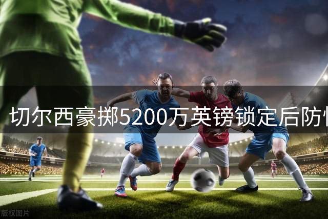 切尔西豪掷5200万英镑锁定后防悍将 水晶宫铁卫今日体检加盟在即